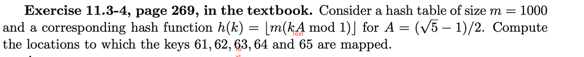 Exercise 11.3-4, page 269, in the textbook. Consider a hash table of size m = 1000
and a corresponding hash function h(k) = [m(kA mod 1)] for A = (√5 - 1)/2. Compute
the locations to which the keys 61, 62, 63, 64 and 65 are mapped.
vt
