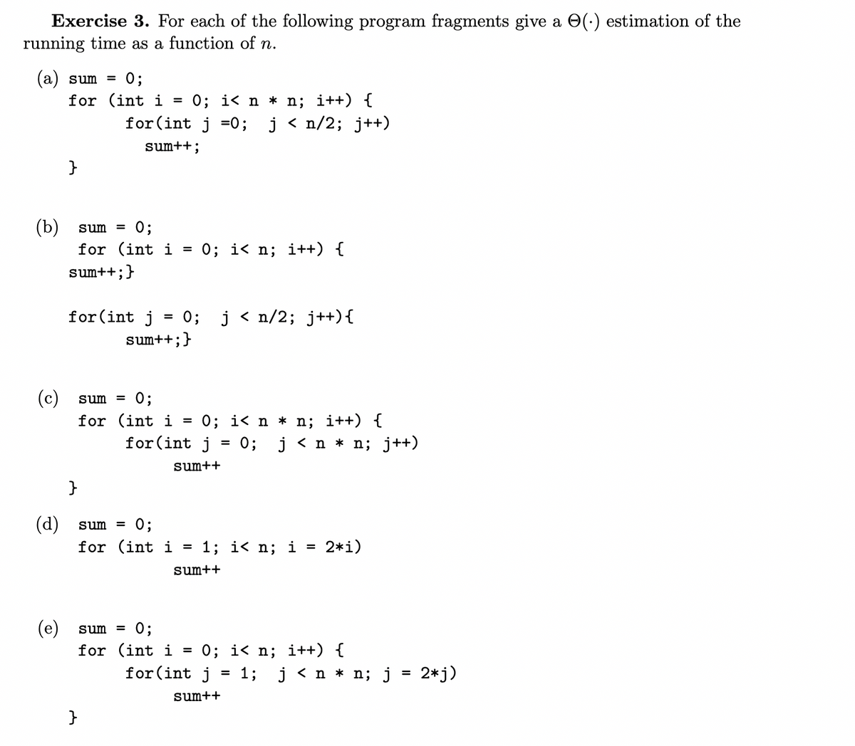 Exercise 3. For each of the following program fragments give a (.) estimation of the
running time as a function of n.
(a) sum = 0;
(b)
(c)
(d)
(e)
for (int i = 0; i< n * n; i++) {
for(int j = 0; j < n/2; j++)
sum++;
}
sum = 0;
for (int i
sum++;
+; }
for (int j
}
sum =
for
=
}
=
0; j < n/2; j++) {
sum++; }
0;
(int i = 0; i< n * n; i++) {
for (int j = 0; j < n * n; j++)
sum++
sum =
0;
for (int i =
0; i<n; i++) {
sum = 0;
for (int i =
1; i<n; i = 2*i)
sum++
0; i<n; i++) {
for(int j = 1; j < n * n; j = 2*j)
sum++