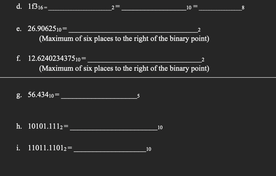 d. 1f316=
e. 26.9062510=
f. 12.624023437510=
(Maximum of six places to the right of the binary point)
g. 56.43410=
||
(Maximum of six places to the right of the binary point)
h. 10101.1112=
i. 11011.11012=
5
10
10
10
8