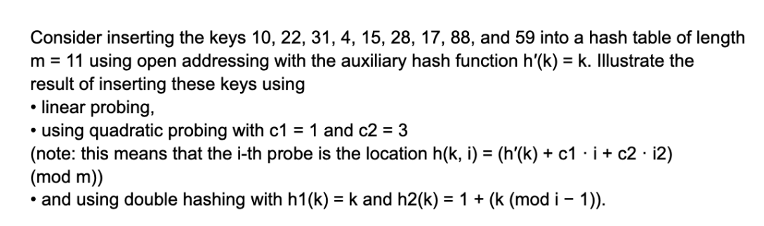 Consider inserting the keys 10, 22, 31, 4, 15, 28, 17, 88, and 59 into a hash table of length
m = 11 using open addressing with the auxiliary hash function h'(k) = k. Illustrate the
result of inserting these keys using
linear probing,
• using quadratic probing with c1 = 1 and c2 = 3
(note: this means that the i-th probe is the location h(k, i) = (h'(k) + c1 · i + c2. i2)
(mod m))
• and using double hashing with h1(k) = k and h2(k) = 1 + (k (mod i - 1)).
