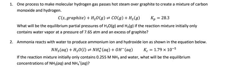 1. One process to make molecular hydrogen gas passes hot steam over graphite to create a mixture of carbon
monoxide and hydrogen.
C(s, graphite) + H20(g) = CO(g) + H2(9)
Kp = 28.3
What will be the equilibrium partial pressures of H;0(g) and H2(g) if the reaction mixture initially only
contains water vapor at a pressure of 7.65 atm and an excess of graphite?
2. Ammonia reacts with water to produce ammonium ion and hydroxide ion as shown in the equation below.
NH3 (aq) + H20(1) = NH3 (aq) + OH¯(aq)
K. = 1.79 x 10-5
If the reaction mixture initially only contains 0.255 M NH, and water, what will be the equilibrium
concentrations of NH3(aq) and NH, (aq)?
