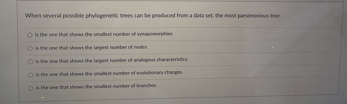 When several possible phylogenetic trees can be produced from a data set, the most parsimonious tree:
O is the one that shows the smallest number of synapomorphies.
O is the one that shows the largest number of nodes.
O is the one that shows the largest number of analogous characteristics.
O is the one that shows the smallest number of evolutionary changes.
O is the one that shows the smallest number of branches.
