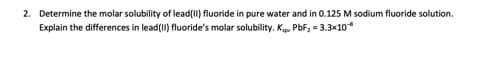 2. Determine the molar solubility of lead(II) fluoride in pure water and in 0.125 M sodium fluoride solution.
Explain the differences in lead(II) fluoride's molar solubility. Kip, PbF; = 3.3x10
