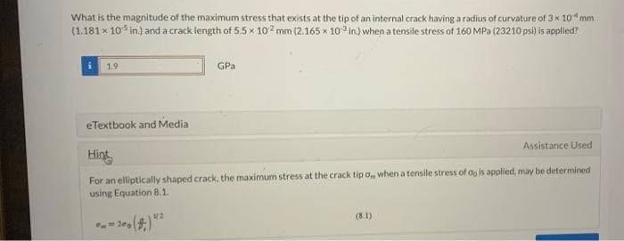 What is the magnitude of the maximum stress that exists at the tip of an internal crack having a radius of curvature of 3x 10 mm
(1.181 x 10³ in.) and a crack length of 5.5 x 10² mm (2.165 x 10³ in.) when a tensile stress of 160 MPa (23210 psi) is applied?
i 1.9
eTextbook and Media
GPa
Assistance Used
Hint
For an elliptically shaped crack, the maximum stress at the crack tip om when a tensile stress of oo is applied, may be determined
using Equation 8.1.
= 200
(8.1)