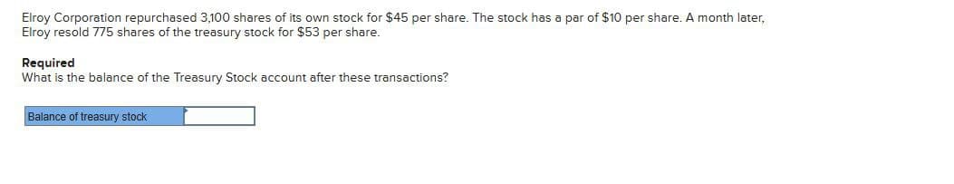 Elroy Corporation repurchased 3,100 shares of its own stock for $45 per share. The stock has a par of $10 per share. A month later,
Elroy resold 775 shares of the treasury stock for $53 per share.
Required
What is the balance of the Treasury Stock account after these transactions?
Balance of treasury stock