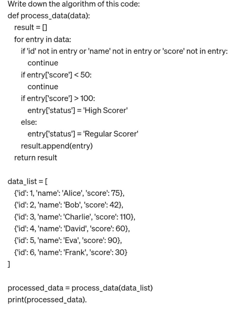 Write down the algorithm of this code:
def process_data(data):
result = []
for entry in data:
if 'id' not in entry or 'name' not in entry or 'score' not in entry:
continue
if entry['score'] < 50:
continue
if entry['score'] > 100:
entry['status'] = 'High Scorer'
else:
entry['status'] = 'Regular Scorer'
result.append(entry)
return result
data_list = [
{'id': 1, 'name': 'Alice', 'score': 75},
{'id': 2, 'name': 'Bob', 'score': 42},
{'id': 3, 'name': 'Charlie', 'score': 110},
{'id': 4, 'name': 'David', 'score': 60},
{'id': 5, 'name': 'Eva', 'score': 90},
{'id': 6, 'name': 'Frank', 'score': 30}
]
processed_data = process_data(data_list)
print(processed_data).