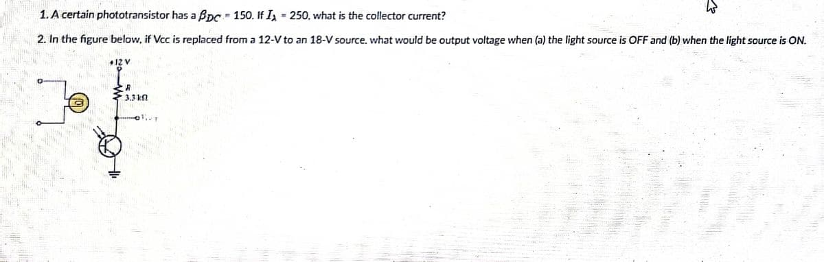1. A certain phototransistor has a BDC. 150. If I = 250, what is the collector current?
2. In the figure below, if Vcc is replaced from a 12-V to an 18-V source. what would be output voltage when (a) the light source is OFF and (b) when the light source is ON.
#12 V