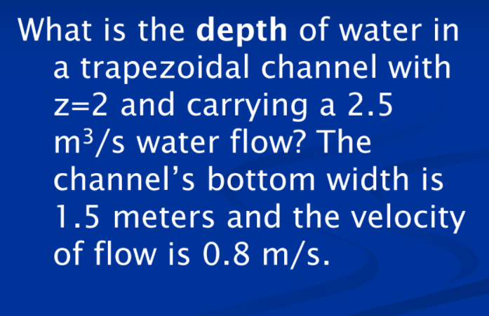 What is the depth of water in
a trapezoidal channel with
z=2 and carrying a 2.5
m³/s water flow? The
channel's bottom width is
1.5 meters and the velocity
of flow is 0.8 m/s.
