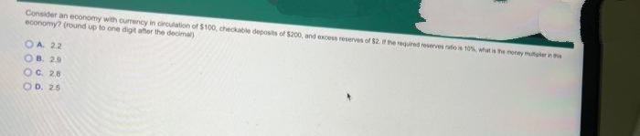 Consider an economy with ourrency in circulation of $100, checkable deposits of $200, and excess reserves of $2 he requd reverves ratio s 10%, what is he morey mutlerin
economy? (round up to one digit aner the decimal)
OA 22
OB. 29
OC. 28
OD. 26
