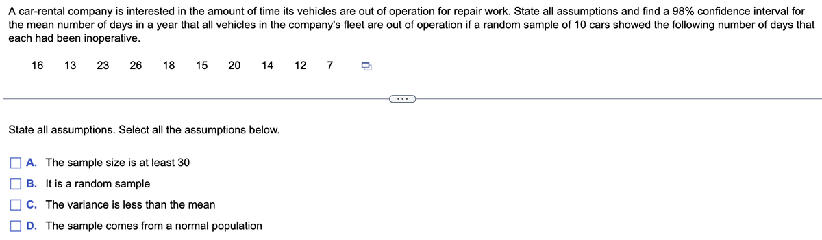 A car-rental company is interested in the amount of time its vehicles are out of operation for repair work. State all assumptions and find a 98% confidence interval for
the mean number of days in a year that all vehicles in the company's fleet are out of operation if a random sample of 10 cars showed the following number of days that
each had been inoperative.
16
13
23
26
18
15
14
12
7
State all assumptions. Select all the assumptions below.
A. The sample size is at least 30
B. It is a random sample
C. The variance is less than the mean
D. The sample comes from a normal population
20
