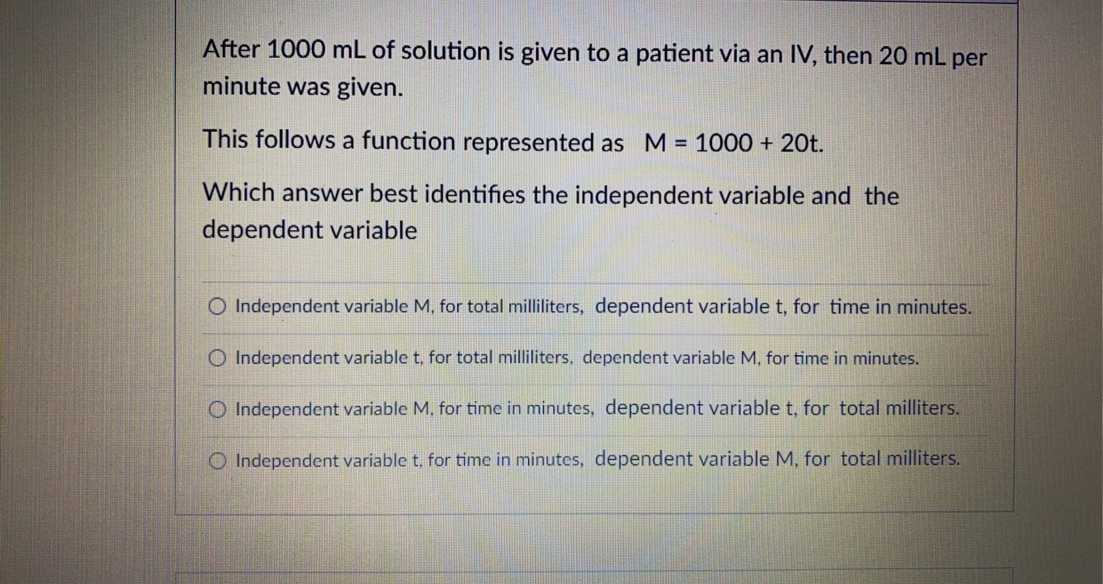 After 1000 mL of solution is given to a patient via an IV, then 20 mL per
minute was given.
This follows a function represented as M = 1000 + 20t.
%3D
Which answer best identifies the independent variable and the
dependent variable
O Independent variable M, for total milliliters, dependent variable t, for time in minutes.
O Independent variable t, for total milliliters, dependent variable M, for time in minutes.
O Independent variable M, for time in minutes, dependent variable t, for total milliters.
O Independent variable t, for time in minutes, dependent variable M, for total milliters.
