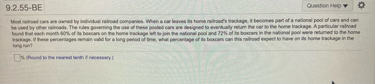 9.2.55-BE
Question Help ▼
Most railroad cars are owned by individual railroad companies. When a car leaves its home railroad's trackage, it becomes part of a national pool of cars and can
be used by other railroads. The rules governing the use of these pooled cars are designed to eventually return the car to the home trackage. A particular railroad
found that each month 60% of its boxcars on the home trackage left to join the national pool and 72% of its boxcars in the national pool were returned to the home
trackage. If these percentages remain valid for a long period of time, what percentage of its boxcars can this railroad expect to have on its home trackage in the
long run?
|% (Round to the nearest tenth if necessary.)
