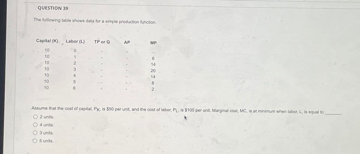 QUESTION 39
The folllowing table shows data for a simple production function.
Capital (K). Labor (L)
10
0
10
1
10
2
3
4
5
6
10
10
10
10
TP or Q
AP
MP
6
14
20
14
8
Assume that the cost of capital, PK, is $50 per unit, and the cost of labor, PL, is $100 per unit. Marginal cost, MC, is at minimum when labor, L, is equal to
O2 units.
O4 units.
O 3 units.
5 units.