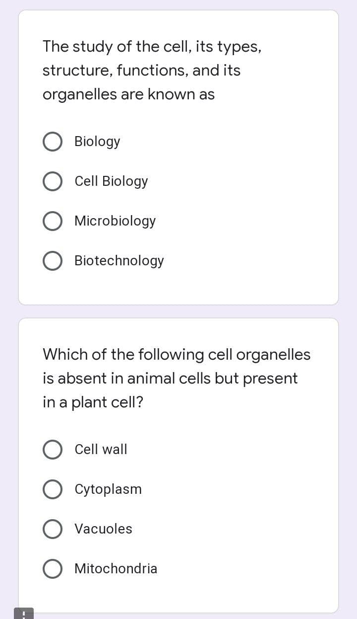 The study of the cell, its types,
structure, functions, and its
organelles are known as
Biology
Cell Biology
O Microbiology
Biotechnology
Which of the following cell organelles
is absent in animal cells but present
in a plant cell?
Cell wall
Cytoplasm
Vacuoles
Mitochondria
