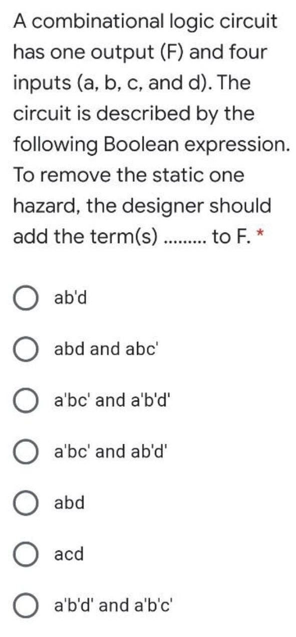 A combinational logic circuit
has one output (F) and four
inputs (a, b, c, and d). The
circuit is described by the
following Boolean expression.
To remove the static one
hazard, the designer should
add the term(s) . to F. *
.........
ab'd
abd and abc'
a'bc' and a'b'd'
a'bc' and ab'd'
abd
O acd
a'b'd' and a'b'c'
