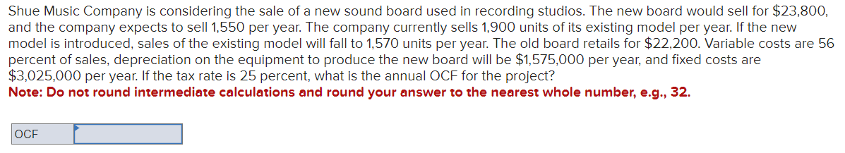 Shue Music Company is considering the sale of a new sound board used in recording studios. The new board would sell for $23,800,
and the company expects to sell 1,550 per year. The company currently sells 1,900 units of its existing model per year. If the new
model is introduced, sales of the existing model will fall to 1,570 units per year. The old board retails for $22,200. Variable costs are 56
percent of sales, depreciation on the equipment to produce the new board will be $1,575,000 per year, and fixed costs are
$3,025,000 per year. If the tax rate is 25 percent, what is the annual OCF for the project?
Note: Do not round intermediate calculations and round your answer to the nearest whole number, e.g., 32.
OCF
