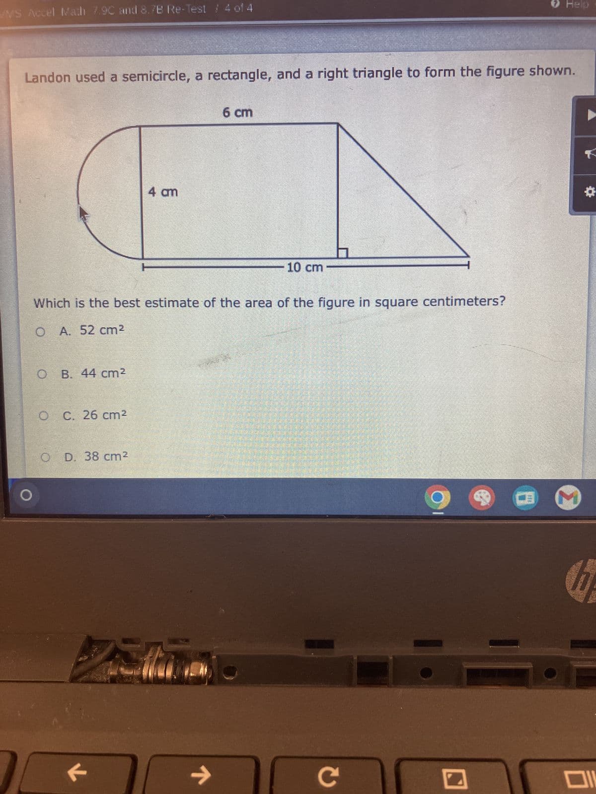 WMS Accel Math 7.90 and 8.7B Re-Test / 4 of 4
> Help
Landon used a semicircle, a rectangle, and a right triangle to form the figure shown.
6 cm
4 am
10 cm
Which is the best estimate of the area of the figure in square centimeters?
O A. 52 cm²
O B. 44 cm²
C. 26 cm²
O D. 38 cm²
K
لا
C
*
ום
