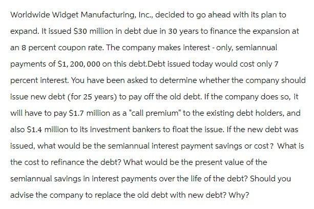 Worldwide Widget Manufacturing, Inc., decided to go ahead with its plan to
expand. It issued $30 million in debt due in 30 years to finance the expansion at
an 8 percent coupon rate. The company makes interest - only, semiannual
payments of $1,200,000 on this debt.Debt issued today would cost only 7
percent interest. You have been asked to determine whether the company should
issue new debt (for 25 years) to pay off the old debt. If the company does so, it
will have to pay $1.7 million as a "call premium" to the existing debt holders, and
also $1.4 million to its investment bankers to float the issue. If the new debt was
issued, what would be the semiannual interest payment savings or cost? What is
the cost to refinance the debt? What would be the present value of the
semiannual savings in interest payments over the life of the debt? Should you
advise the company to replace the old debt with new debt? Why?