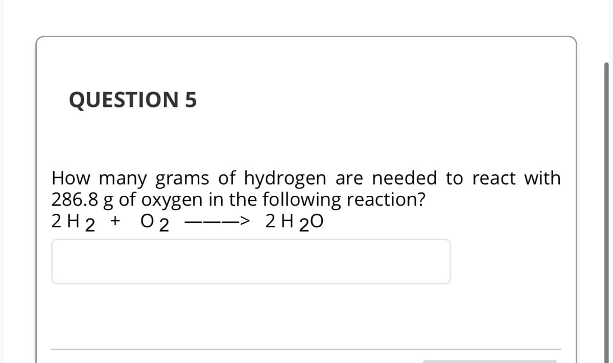 QUESTION 5
How many grams of hydrogen are needed to react with
286.8 g of oxygen in the following reaction?
2H2 + 02
2 H 20