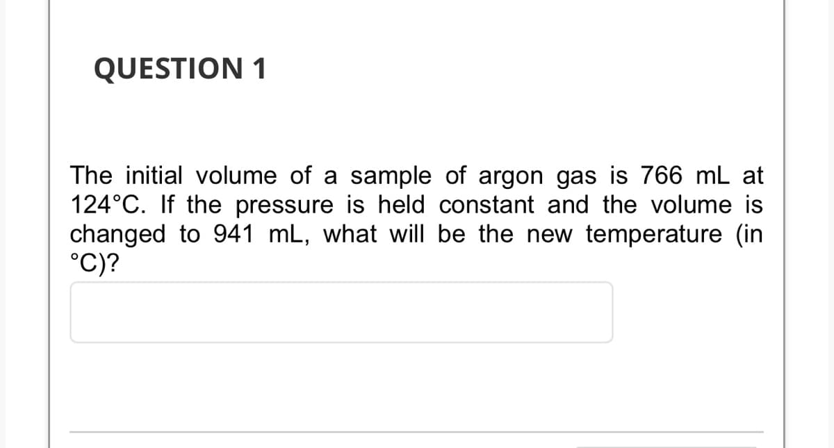 QUESTION 1
The initial volume of a sample of argon gas is 766 mL at
124°C. If the pressure is held constant and the volume is
changed to 941 mL, what will be the new temperature (in
°C)?