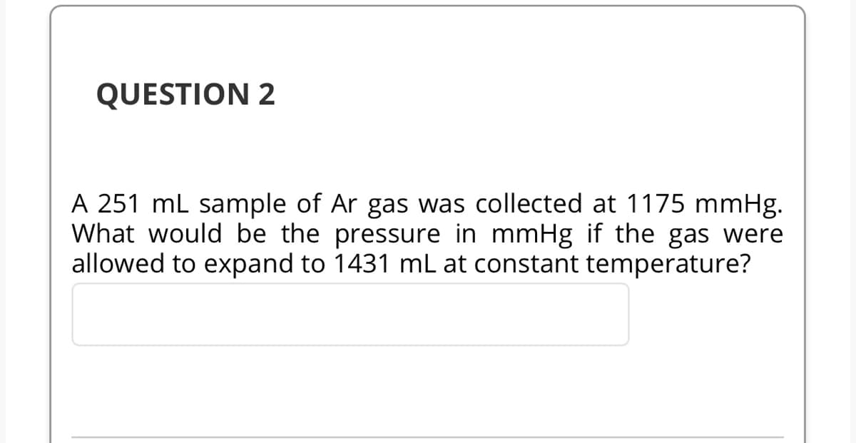 QUESTION 2
A 251 mL sample of Ar gas was collected at 1175 mmHg.
What would be the pressure in mmHg if the gas were
allowed to expand to 1431 mL at constant temperature?
