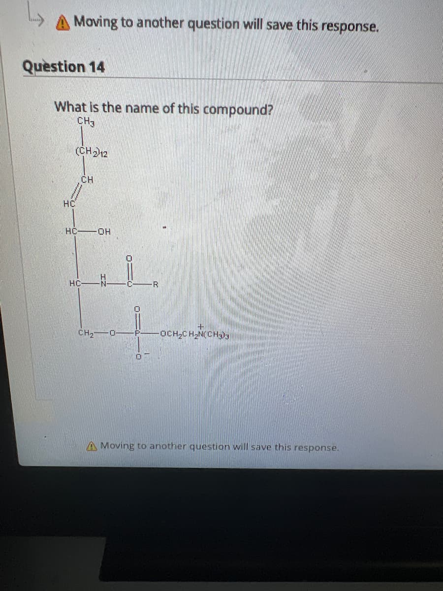 Moving to another question will save this response.
Question 14
What is the name of this compound?
CH3
HC
(CH₂) 12
CH
HC-OH
HC
CH₂
0
0
R
OCH₂CH₂N(CH₂03
A Moving to another question will save this response.