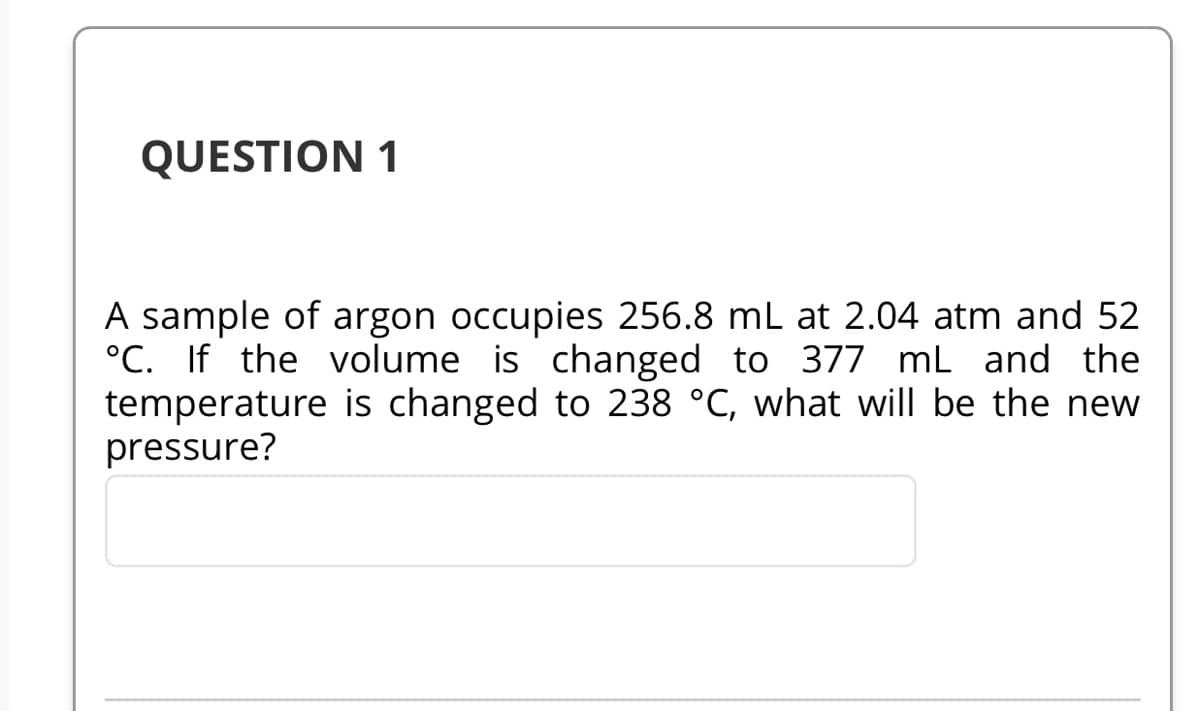 QUESTION 1
A sample of argon occupies 256.8 mL at 2.04 atm and 52
°C. If the volume is changed to 377 mL and the
temperature is changed to 238 °C, what will be the new
pressure?