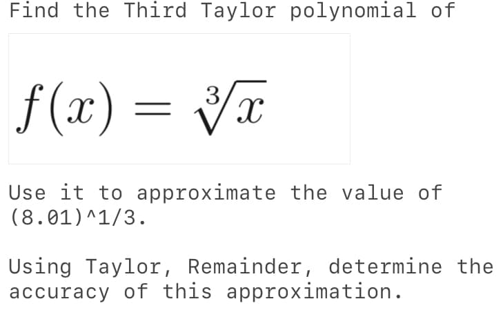 Find the Third Taylor polynomial of
f (x) = x
Use it to approximate the value of
(8.01)^1/3.
Using Taylor, Remainder, determine the
accuracy of this approximation.
