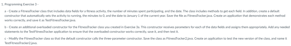 1. Programming Exercise 3 -
a- Create a FitnessTracker class that includes data fields for a fitness activity, the number of minutes spent participating, and the date. The class includes methods to get each field. In addition, create a default
constructor that automatically sets the activity to running, the minutes to 0, and the date to January 1 of the current year. Save the file as FitnessTracker.java. Create an application that demonstrates each method
works correctly, and save it as TestFitnessTracker.java.
b- Create an additional overloaded constructor for the FitnessTracker class you created in Exercise 3a. This constructor receives parameters for each of the data fields and assigns them appropriately. Add any needed
statements to the TestFitnessTracker application to ensure that the overloaded constructor works correctly, save it, and then test it.
c - Modify the FitnessTracker class so that the default constructor calls the three-parameter constructor. Save the class as FitnessTracker2.java. Create an application to test the new version of the class, and name it
TestFitnessTracker2.java.