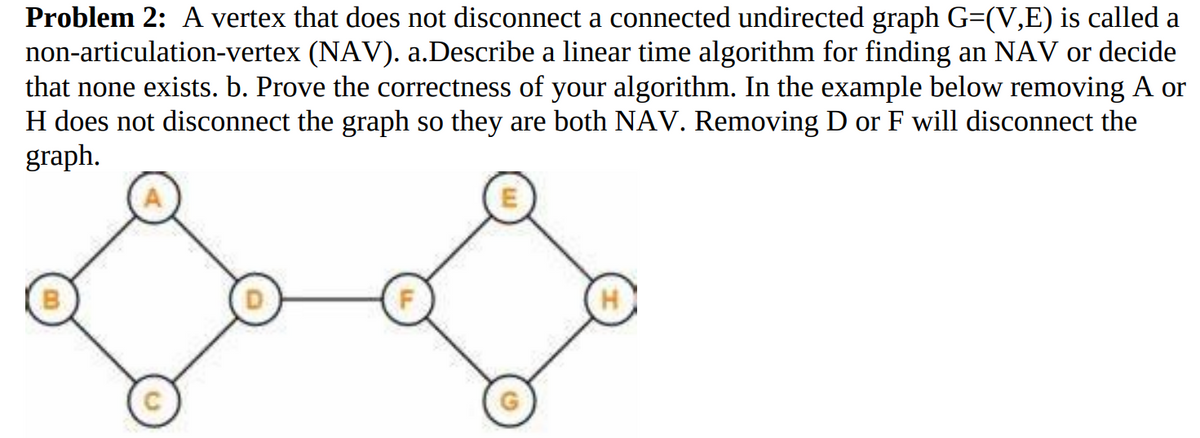 Problem 2: A vertex that does not disconnect a connected undirected graph G=(V,E) is called a
non-articulation-vertex (NAV). a.Describe a linear time algorithm for finding an NAV or decide
that none exists. b. Prove the correctness of your algorithm. In the example below removing A or
H does not disconnect the graph so they are both NAV. Removing D or F will disconnect the
graph.
H