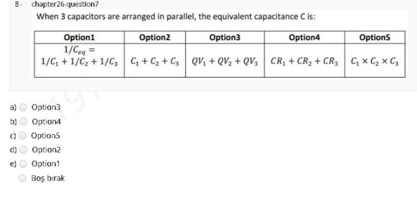 8. chapter26-question7
When 3 capacitors are arranged in parallel, the equivalent capacitance C is:
Option1
Option2
Option3
Option4
Option5
1/Ceq =
1/C, + 1/C2 + 1/C3 C + C2 + C3 QV, + QV2 + QV3 CR, + CR2 + CR3 C, x C2 x C3
%3D
a)
Option3
b)
Option4
Option5
d)
Option2
Option1
Boş bırak
O O
O O O
