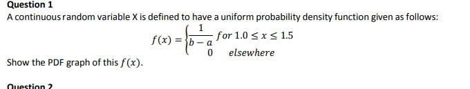Question 1
A continuous random variable X is defined to have a uniform probability density function given as follows:
f(x) = }b – a
; for 1.0 < x < 1.5
elsewhere
Show the PDF graph of this f(x).
Question 2
