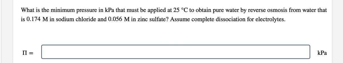 What is the minimum pressure in kPa that must be applied at 25 °C to obtain pure water by reverse osmosis from water that
is 0.174 M in sodium chloride and 0.056 M in zinc sulfate? Assume complete dissociation for electrolytes.
II =
kPa