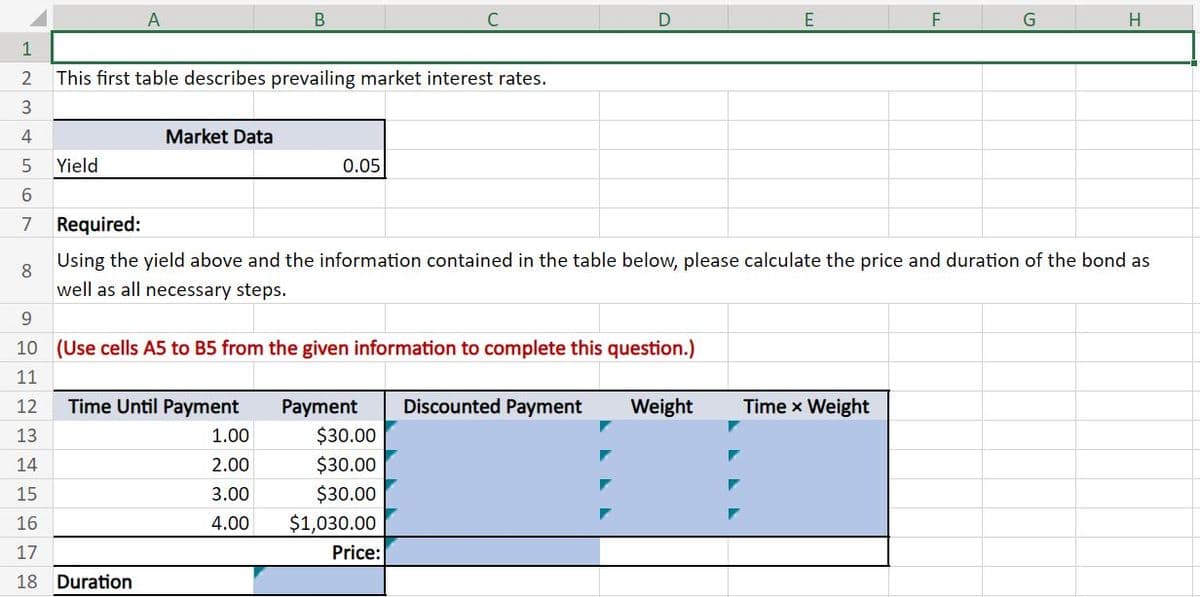12345
A
B
C
This first table describes prevailing market interest rates.
Market Data
Yield
0.05
6
7
Required:
8
D
E
F
G
H
9
Using the yield above and the information contained in the table below, please calculate the price and duration of the bond as
well as all necessary steps.
10 (Use cells A5 to B5 from the given information to complete this question.)
11
12
Time Until Payment
Payment
Discounted Payment
Weight
Time x Weight
13
1.00
$30.00
14
2.00
$30.00
15
3.00
$30.00
16
4.00
$1,030.00
17
Price:
18 Duration