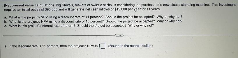 (Net present value calculation) Big Steve's, makers of swizzle sticks, is considering the purchase of a new plastic stamping machine. This investment
requires an initial outlay of $95,000 and will generate net cash inflows of $19,000 per year for 11 years.
a. What is the project's NPV using a discount rate of 11 percent? Should the project be accepted? Why or why not?
b. What is the project's NPV using a discount rate of 13 percent? Should the project be accepted? Why or why not?
c. What is this project's internal rate of return? Should the project be accepted? Why or why not?
a. If the discount rate is 11 percent, then the project's NPV is $
(Round to the nearest dollar.).