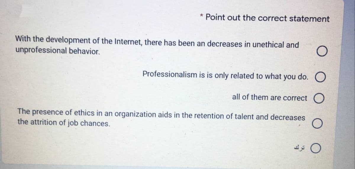 * Point out the correct statement
With the development of the Internet, there has been an decreases in unethical and
unprofessional behavior.
Professionalism is is only related to what you do. O
all of them are correct
The presence of ethics in an organization aids in the retention of talent and decreases
the attrition of job chances.
