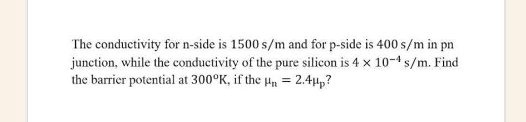 The conductivity for n-side is 1500 s/m and for p-side is 400 s/m in pn
junction, while the conductivity of the pure silicon is 4 x 10-4 s/m. Find
the barrier potential at 300°K, if the Hn =
2.4Hp?
