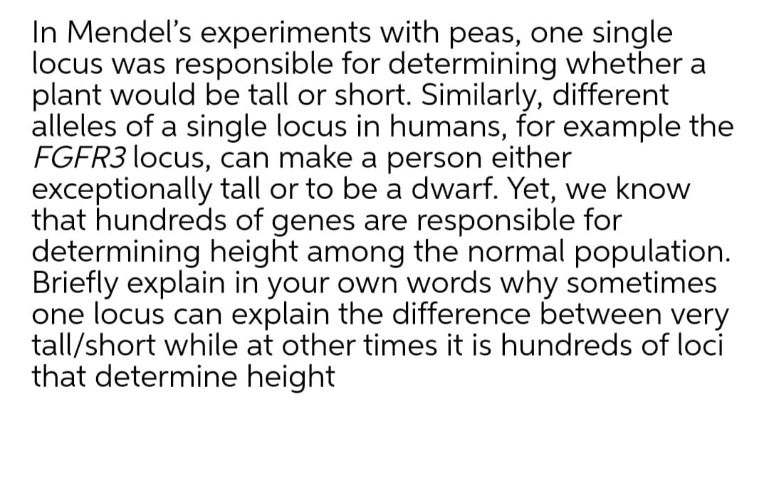 In Mendel's experiments with peas, one single
locus was responsible for determining whether a
plant would be tall or short. Similarly, different
alleles of a single locus in humans, for example the
FGFR3 locus, can make a person either
exceptionally tall or to be a dwarf. Yet, we know
that hundreds of genes are responsible for
determining height among the normal population.
Briefly explain in your own words why sometimes
one locus can explain the difference between very
tall/short while at other times it is hundreds of loci
that determine height
