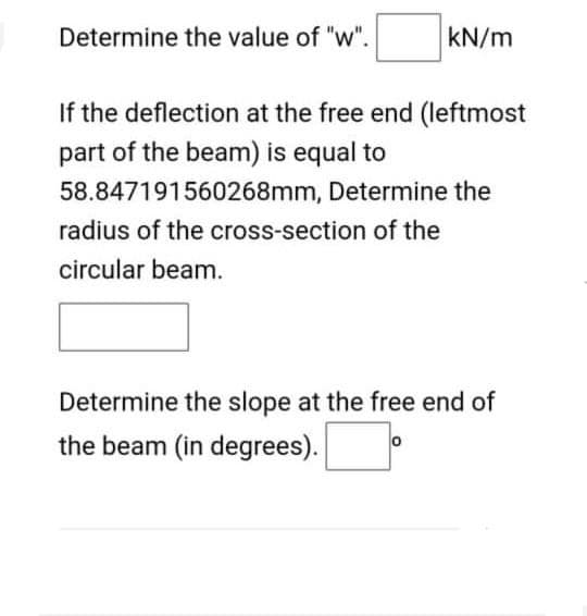 Determine the value of "w".
kN/m
If the deflection at the free end (leftmost
part of the beam) is equal to
58.847191560268mm, Determine the
radius of the cross-section of the
circular beam.
Determine the slope at the free end of
the beam (in degrees).
