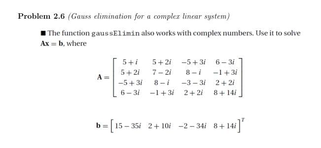 Problem 2.6 (Gauss elimination for a compler linear system)
I The function gaussElimin also works with complex numbers. Use it to solve
Ax = b, where
5+ 2i -5+3i 6– 3i
8 - i
-3 – 3i
5+i
5+ 2i
7- 2i
-1+3i
-5+ 3i
8 - i
2+ 2i
6 – 3i -1+3i
2+ 2i
8+ 14i
b =| 15 – 35i 2+ 10i -2-34i 8+14i
]"

