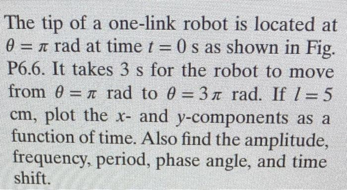 The tip of a one-link robot is located at
0 = r rad at time t = 0 s as shown in Fig.
P6.6. It takes 3 s for the robot to move
%3D
from 0 = n rad to 0 = 3 T rad. If l = 5
cm, plot the x- and y-components as a
function of time. Also find the amplitude,
frequency, period, phase angle, and time
shift.

