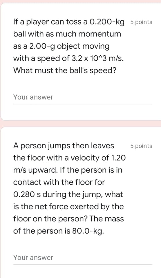 If a player can toss a 0.200-kg 5 points
ball with as much momentum
as a 2.00-g object moving
with a speed of 3.2 x 10^3 m/s.
What must the ball's speed?
Your answer
A person jumps then leaves
5 points
the floor with a velocity of 1.20
m/s upward. If the person is in
contact with the floor for
0.280 s during the jump, what
is the net force exerted by the
floor on the person? The mass
of the person is 80.0-kg.
Your answer
