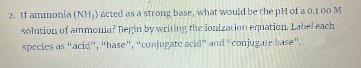 2. If ammonia (NH3) acted as a strong base, what would be the pH of a 0.1 00 M
solution of ammonia? Begin by writing the ionization equation. Label each
species as "acid", "base", "conjugate acid" and "conjugate base".
