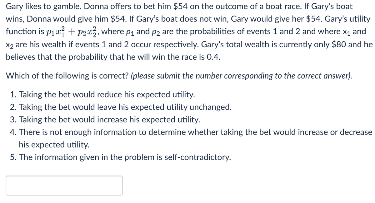 Gary likes to gamble. Donna offers to bet him $54 on the outcome of a boat race. If Gary's boat
wins, Donna would give him $54. If Gary's boat does not win, Gary would give her $54. Gary's utility
function is p1 x + p2x3, where p1 and p2 are the probabilities of events 1 and 2 and where x1 and
X2 are his wealth if events 1 and 2 occur respectively. Gary's total wealth is currently only $80 and he
believes that the probability that he will win the race is 0.4.
Which of the following is correct? (please submit the number corresponding to the correct answer).
1. Taking the bet would reduce his expected utility.
2. Taking the bet would leave his expected utility unchanged.
3. Taking the bet would increase his expected utility.
4. There is not enough information to determine whether taking the bet would increase or decrease
his expected utility.
5. The information given in the problem is self-contradictory.
