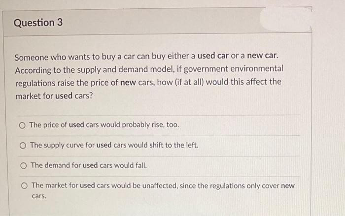 Question 3
Someone who wants to buy a car can buy either a used car or a new car.
According to the supply and demand model, if government environmental
regulations raise the price of new cars, how (if at all) would this affect the
market for used cars?
O The price of used cars would probably rise, too.
O The supply curve for used cars would shift to the left.
O The demand for used cars would fall.
O The market for used cars would be unaffected, since the regulations only cover new
cars.
