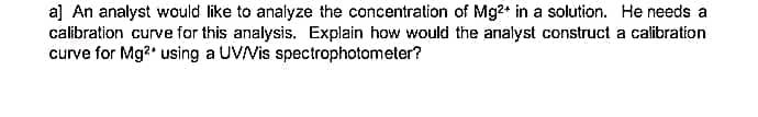 a] An analyst would like to analyze the concentration of Mg2+ in a solution. He needs a
calibration curve for this analysis. Explain how would the analyst construct a calibration
curve for Mg?' using a UVVis spectrophotometer?
