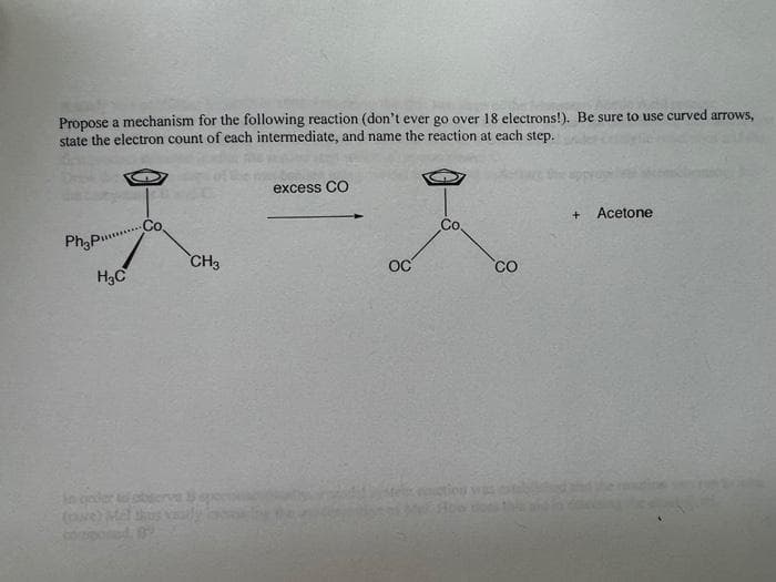 Propose a mechanism for the following reaction (don't ever go over 18 electrons!). Be sure to use curved arrows,
state the electron count of each intermediate, and name the reaction at each step.
excess CO
2-1
+
Acetone
Phypunin
CH3
OC
H₂C
CO
in goder to obser
odpo