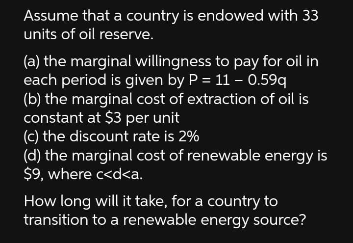 Assume that a country is endowed with 33
units of oil reserve.
(a) the marginal willingness to pay for oil in
each period is given by P = 11 – 0.59q
(b) the marginal cost of extraction of oil is
constant at $3 per unit
(c) the discount rate is 2%
(d) the marginal cost of renewable energy is
$9, where c<d<a.
How long will it take, for a country to
transition to a renewable energy source?
