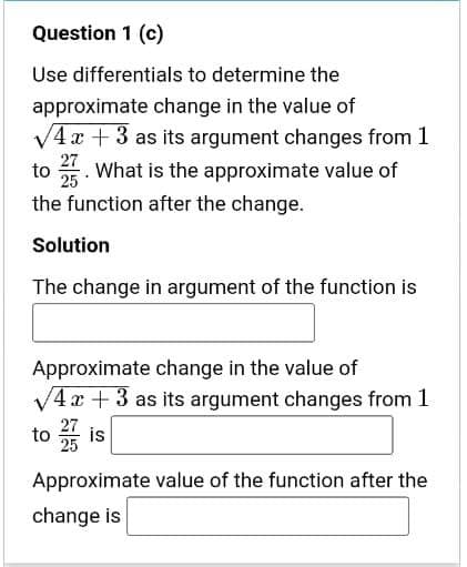 Question 1 (c)
Use differentials to determine the
approximate change in the value of
V4 x + 3 as its argument changes from 1
27
to . What is the approximate value of
25
the function after the change.
Solution
The change in argument of the function is
Approximate change in the value of
/4x+3 as its argument changes from 1
27
to
25
Approximate value of the function after the
change is
