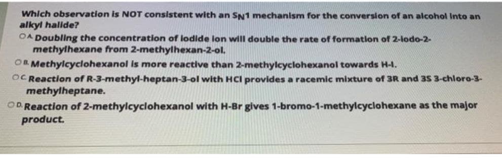 Which observation is NOT consistent with an SN1 mechanism for the conversion of an alcohol Into an
alkyl hallde?
OA Doubling the concentration of lodide lon wiIl double the rate of formation of 2-lodo-2-
methylhexane from 2-methylhexan-2-ol.
On Methylcyclohexanol is more reactive than 2-methylcyclohexanol towards H-1.
OC Reaction of R-3-methyl-heptan-3-ol with HCI provides a racemic mixture of 3R and 35 3-chloro-3-
methylheptane.
OD Reaction of 2-methylcyclohexanol with H-Br gives 1-bromo-1-methylcyclohexane as the major
product.
